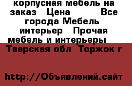 корпусная мебель на заказ › Цена ­ 100 - Все города Мебель, интерьер » Прочая мебель и интерьеры   . Тверская обл.,Торжок г.
